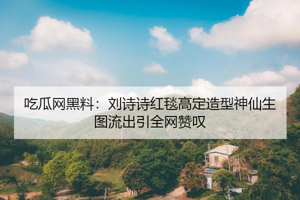 吃瓜网黑料：刘诗诗红毯高定造型神仙生图流出引全网赞叹