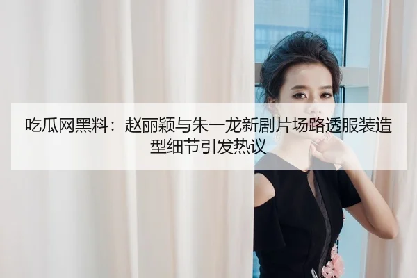 吃瓜网黑料：赵丽颖与朱一龙新剧片场路透服装造型细节引发热议